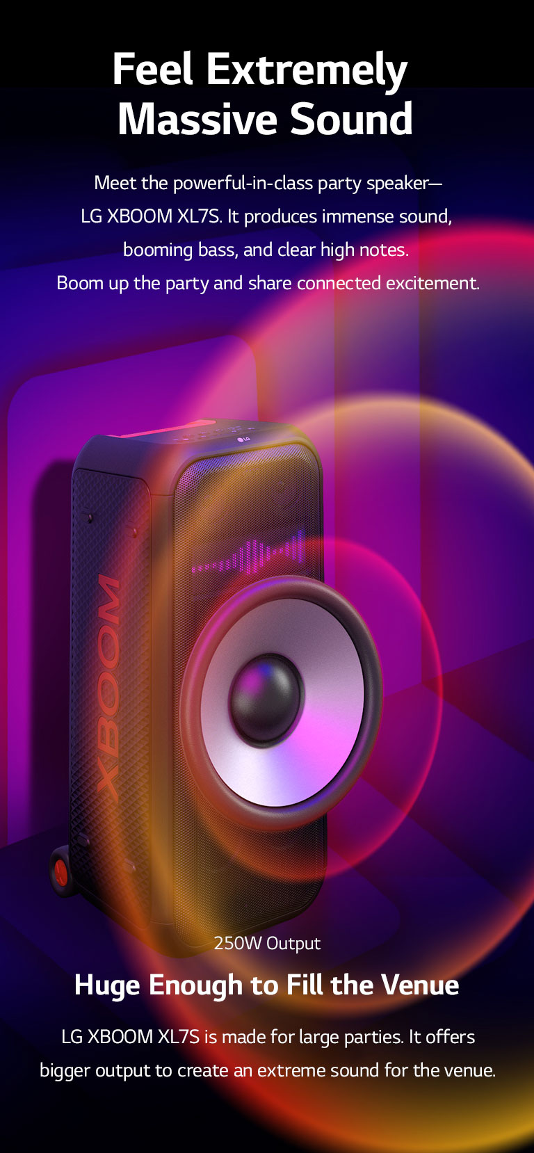 LG XL7S is placed on the infinite space. On the wall, square sound graphics are illustrated. In the middel of the speaker an 8-inch giant woofer is enlarged in order to emphazie its 250W huge sound. Sound waves comes out from the woofer.